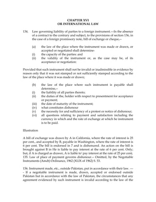 CHAPTER XVI
OR INTERNATIONAL LAW
134. Law governing liability of parties to a foreign instrument.---In the absence
of a contract to the contrary and subject, to the provisions of section 136, in
the case of a foreign promissory note, bill of exchange or cheque,--
(a) the law of the place where the instrument was made or drawn, or
accepted or negotiated shall determine-
(i) the capacity of the parties: and
(ii) the validity of the instrument or, as the case may be, of its
acceptance or negotiation:
Provided that such instrument shall not be invalid or inadmissible in evidence by
reason only that it was not stamped or not sufficiently stamped according to the
law of the place where it was made or drawn;
(b) the law of the place where such instrument is payable shall
determine,--
(i) the liability of all parties thereto;
(ii) the duties of the, holder with respect to presentment for acceptance
or payment;
(iii) the date of maturity of the instrument;
(iv) what constitutes dishonour
(v) the necessity for and sufficiency of a protest or notice of dishonour;
(vi) all questions relating to payment and satisfaction including the
currency in which and the rate of exchange at which he instrument
is to be paid.
Illustration
A bill of exchange was drawn by A in California, where the rate of interest is 25
per cent., and accepted by B, payable in Washington, where the rate of interest is
6 per cent. The bill is endorsed in 7 and is dishonured. An action on the bill is
brought against B in He is liable to pay interest at the rate of 6 per cent. Only;
but, if A is charged as drawer, A is liable to' pay interest at the rate of 25 per cent;
135. Law of place of payment governs dishonour.-- Omitted, by the Negotiable
Instruments (Amdt) Ordinance, 1962 (XLIX of 1962) S. 53.
136. Instrument made, etc., outside Pakistan, put in accordance with their law. ---
- If a negotiable instrument is made, drawn, accepted or endorsed outside
Pakistan but in accordance with the law of Pakistan, the circumstances that any
agreement evidenced by such instrument is invalid according to the law of the
 