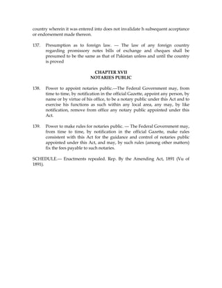 country wherein it was entered into does not invalidate h subsequent acceptance
or endorsement made thereon.
137. Presumption as to foreign law. --- The law of any foreign country
regarding promissory notes bills of exchange and cheques shall be
presumed to be the same as that of Pakistan unless and until the country
is proved
CHAPTER XVII
NOTARIES PUBLIC
138. Power to appoint notaries public.---The Federal Government may, from
time to time, by notification in the official Gazette, appoint any person, by
name or by virtue of his office, to be a notary public under this Act and to
exercise his functions as such within any local area, any may, by like
notification, remove from office any notary public appointed under this
Act.
139. Power to make rules for notaries public. --- The Federal Government may,
from time to time, by notification in the official Gazette, make rules
consistent with this Act for the guidance and control of notaries public
appointed under this Act, and may, by such rules (among other matters)
fix the fees payable to such notaries.
SCHEDULE.--- Enactments repealed. Rep. By the Amending Act, 1891 (Vu of
1891).
 