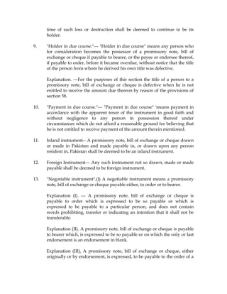 time of such loss or destruction shall be deemed to continue to be its
holder.
9. "Holder in due course."--- "Holder in due course" means any person who
for consideration becomes the possessor of a promissory note, bill of
exchange or cheque if payable to bearer, or the payee or endorsee thereof,
if payable to order, before it became overdue, without notice that the title
of the person from whom he derived his own title was defective.
Explanation. ---For the purposes of this section the title of a person to a
promissory note, bill of exchange or cheque is defective when he is not
entitled to receive the amount due thereon by reason of the provisions of
section 58.
10. "Payment in due course."--- "Payment in due course" 'means payment in
accordance with the apparent tenor of the instrument in good faith and
without negligence to any person in possession thereof under
circumstances which do not afford a reasonable ground for believing that
he is not entitled to receive payment of the amount therein mentioned.
11. Inland instrument-- A promissory note, bill of exchange or cheque drawn
or made in Pakistan and made payable in, or drawn upon any person
resident in, Pakistan shall be deemed to be an inland instrument.
12. Foreign Instrument--- Any such instrument not so drawn, made or made
payable shall be deemed to be foreign instrument.
13. "Negotiable instrument".(l) A negotiable instrument means a promissory
note, bill of exchange or cheque payable either, to order or to bearer.
Explanation (I). --- A promissory note, bill of exchange or cheque is
payable to order which is expressed to be so payable or which is
expressed to be payable to a particular person, and does not contain
words prohibiting, transfer or indicating an intention that it shall not be
transferable.
Explanation (II). A promissory note, bill of exchange or cheque is payable
to bearer which, is expressed to be so payable or on which the only or last
endorsement is an endorsement in blank.
Explanation (III), A promissory note, bill of exchange or cheque, either
originally or by endorsement, is expressed, to be payable to the order of a
 