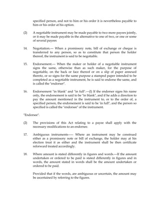specified person, and not to him or his order it is nevertheless payable to
him or his order at his option.
(2) A negotiable instrument may be made payable to two more payees jointly,
or it may be made payable in the alternative to one of two, or one or some
of several payees
14. Negotiation.--- When a promissory note, bill of exchange or cheque is
transferred to any person, so as to constitute that person the holder
thereof, the instrument is said to be negotiable.
15. Endorsement.--- When the maker or holder of a negotiable instrument
signs the same, otherwise than as such maker, for the purpose of
negotiable, on the back or face thereof or on a slip of paper annexed
thereto, or so signs for the same purpose a stamped paper intended to be
completed as a negotiable instrument, he is said to endorse the same, and
is called the "endorser".
16. Endorsement "in blank" and "in full".---(l) If the endorser signs his name
only, the endorsement is said to be "in blank", and if he adds a direction to
pay the amount mentioned in the instrument to, or to the order of, a
specified person, the endorsement is said to be 'in full", and the person so
specified is called the "endorsee" of the instrument.
"Endorsee".
(2) The provisions of this Act relating to a payee shall apply with the
necessary modifications to an endorsee.
17. Ambiguous instruments----- Where an instrument may be construed
either as a promissory note or bill of exchange, the holder may at his
election treat it as either and the instrument shall be then certificate
reforward treated accordingly.
18. Where amount is stated differently in figures and words.---If the amount
undertaken or ordered to be paid is stated differently in figures and in
words, the amount stated in words shall be the amount undertaken or
ordered to be paid.
Provided that if the words, are ambiguous or uncertain, the amount may
be ascertained by referring to the figures.
 
