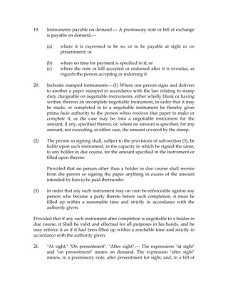 19. Instruments payable on demand.--- A promissory note or bill of exchange
is payable on demand,---
(a) where it is expressed to be so, or to be payable at sight or on
presentment; or
(b) where no time for payment is specified in it; or
(c) where the note or bill accepted or endorsed after it is overdue, as
regards the person accepting or indorsing it
20. Inchoate stamped instruments.---(1) Where one person signs and delivers
to another a paper stamped in accordance with the law relating to stamp
duty chargeable on negotiable instruments, either wholly blank or having
written thereon an incomplete negotiable instrument, in order that it may
be made, or completed in to a negotiable instrument he thereby gives
prima facie authority to the person whoo receives that paper to make or
complete it, as the case may be, into a negotiable instrument for the
amount, if any, specified therein, or, where no amount is specified, for any
amount, not exceeding, in either case, the amount covered by the stamp.
(2) The person so signing shall, subject to the provisions of sub-section (3), be
liable upon such instrument, in the capacity in which he signed the same,
to any holder in due course, for the amount specified in the instrument or
filled upon therein:
Provided that no person other than a holder in due course shall receive
from the person so signing the paper anything in excess of the amount
intended by him to be paid thereunder
(3) In order that any such instrument may on corn be enforceable against any
person who became a party thereto before such completion, it must be
filled up within a reasonable time and strictly in accordance with the
authority given:
Provided that if any such instrument after completion is negotiable to a holder in
due course, it Shall be valid and effectual for all purposes in his hands, and he
may enforce it as if it had been filled up within a reachable time and strictly in
accordance with the authority given.
21. "At sight," "On presentment". "After sight".--- The expressions "at sight"
and "on presentment" means on demand. The expression "after sight"
means, in a promissory note, after presentment for sight, and, in a bill of
 