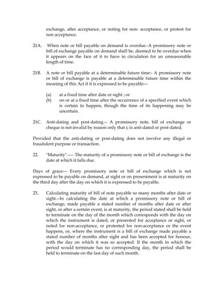 exchange, after acceptance, or noting for non- acceptance, or protest for
non acceptance.
21A. When note or bill payable on demand is overdue.-A promissory note or
bill of exchange payable on demand shall be, deemed to be overdue when
it appears on the face of it to have in circulation for an unreasonable
length of time.
21B. A note or bill payable at a determinable future time:- A promissory note
or bill of exchange is payable at a determinable future time within the
meaning of this Act if it is expressed to be payable---
(a) at a fixed time after date or sight ; or
(b) on or at a fixed time after the occurrence of a specified event which
is certain to happen, though the time of its happening may be
uncertain.
21C. Anti-dating and post-dating.-- A promissory note, bill of exchange or
cheque is not invalid by reason only that i; is anti-dated or post-dated;
Provided that the anti-dating or post-dating does not involve any illegal or
fraudulent purpose or transaction.
22. "Maturity".---- The maturity of a promissory note or bill of exchange is the
date at which it falls due.
Days of grace--- Every promissory note or bill of exchange which is not
expressed to be payable on demand, at sight or on presentment is at maturity on
the third day after the day on which it is expressed to be payable.
23. Calculating maturity of bill of note payable so many months after date or
sight.--In calculating the date at which a promissory note or bill of
exchange, made payable a stated number of months after date or after
sight, or after a certain event, is at maturity, the period stated shall be held
to terminate on the day of the month which corresponds with the day on
which the instrument is dated, or presented for acceptance or sight, or
noted for non-acceptance, or protested for non-acceptance or the event
happens, or, where the instrument is a bill of exchange made payable a
stated number of months after sight and has been accepted for honour,
with the day on which it was so accepted. If the month in which the
period would terminate has no corresponding day, the period shall be
held to terminate on the last day of such month.
 