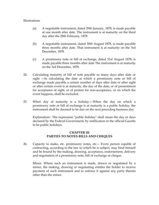 Illustrations
(a) A negotiable instrument, dated 29th January, 1878, is made payable
at one month after date. The instrument is at maturity on the third
day after the 28th February, 1878.
(b) A negotiable instrument, dated 30th August 1878, is made payable
three months after date. That instrument is at maturity on the 3rd
December, 1878.
(c) A promissory note or bill of exchange, dated 31st August 1878, is
made payable three months after date The instrument is at maturity
on the 3rd December, 1878.
24. Calculating maturity of bill of note payable so many days after date or
sight ---In calculating the date at which a promissory note or bill of
exchange made payable a certain number of days after date or after sight
or after certain event is at maturity, the day of the date, or of presentment
for acceptance of sight, or of protest for non-acceptance, or on which the
event happens, shall be excluded.
25. When day of maturity is a holiday.---When the day on which a
promissory note or bill of exchange is at maturity is a public holiday, the
instrument shall be deemed to be due on the next preceding business day.
Explanation:- The expression "public holiday" shall mean the day or days
declared by the Federal Government, by notification in the official Gazette
to be public holidays.
CHAPTER III
PARTIES TO NOTES BILLS AND CHEQUES
26. Capacity to make, etc. promissory notes, etc.-- Every person capable of
contracting, according to the law to which he is subject, may bind himself
and be bound by the making, drawing, acceptance, endorsement, delivery
and negotiation of a promissory note, bill of exchange or cheque.
Minor. Where such an instrument is made, drawn or negotiated by a
minor, the making, drawing or negotiating entitles the holder to receive
payment of such instrument and to enforce it against any party thereto
other than the minor.
 