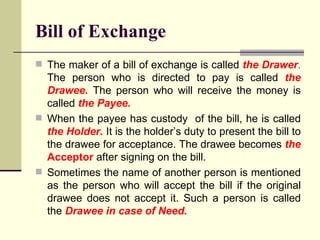 The maker of a bill of exchange is called  the Drawer .  The person who is directed to pay is called  the Drawee.  The person who will receive the money is called  the Payee.  When the payee has custody  of the bill, he is called  the Holder.  It is the holder’s duty to present the bill to the drawee for acceptance. The drawee becomes  the  Acceptor  after signing on the bill. Sometimes the name of another person is mentioned as the person who will accept the bill if the original drawee does not accept it. Such a person is called the  Drawee in case of Need. Bill of Exchange 