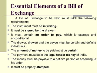 Essential Elements of a Bill of Exchange A Bill of Exchange to be valid must fulfill the following requirements: The instrument must be  in writing. It must be  signed by the drawer. It must contain  an order to pay , which is express and unconditional. The drawer, drawee and the payee must be certain and definite individuals. The  amount of money  to be paid must be  certain . The payment must be in the  legal tender money  of India. The money must be payable to a definite person or according to his order. It must be properly  stamped. 