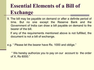 9. The bill may be payable on demand or after a definite period of time. But no one except the Reserve Bank and the Government of India can draw a bill payable on demand to the bearer of the bill. If any of the requirements mentioned above is not fulfilled, the document is not a bill of exchange. e.g. “ Please let the bearer have Rs. 1000 and oblige.” “  We hereby authorize you to pay on our  account to  the order of X, Rs 6000.” Essential Elements of a Bill of Exchange 
