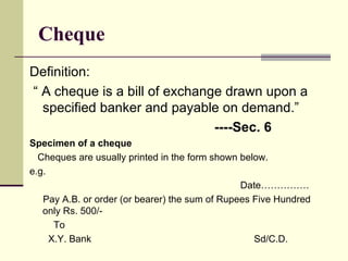Cheque Definition: “  A cheque is a bill of exchange drawn upon a specified banker and payable on demand.” ----Sec. 6 Specimen of a cheque Cheques are usually printed in the form shown below. e.g.  Date…………… Pay A.B. or order (or bearer) the sum of Rupees Five Hundred only Rs. 500/- To  X.Y. Bank  Sd/C.D. 