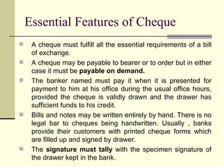 Essential Features of Cheque A cheque must fulfill all the essential requirements of a bill of exchange. A cheque may be payable to bearer or to order but in either case it must be  payable on demand. The banker named must pay it when it is presented for payment to him at his office during the usual office hours, provided the cheque is validly drawn and the drawer has sufficient funds to his credit. Bills and notes may be written entirely by hand. There is no legal bar to cheques being handwritten. Usually , banks provide their customers with printed cheque forms which are filled up and signed by drawer. The  signature must tally  with the specimen signature of the drawer kept in the bank. 
