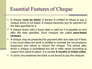 A cheque  must be dated.  A banker is entitled to refuse to pay a cheque which is not dated. A cheque becomes due for payment on the date specified on it. A cheque drawn with a future date is valid but it is payable on and after the date specified. Such cheques are called  post-dated cheques. A cheque may be presented for payment after due date but if there is too much delay the bank is entitled to consider the circumstance suspicious and refuse to honour the cheque. The period after which a cheque is considered too old or stale varies according to custom from place to place. It is usually  6 months in Indian cities. In some circumstances the bank is not bound to pay the cheques Essential Features of Cheque 