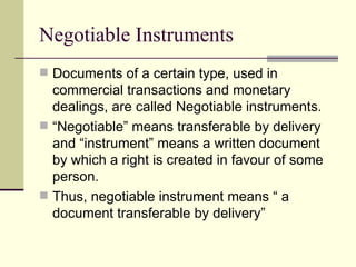 Negotiable Instruments Documents of a certain type, used in commercial transactions and monetary dealings, are called Negotiable instruments. “ Negotiable” means transferable by delivery and “instrument” means a written document by which a right is created in favour of some person.  Thus, negotiable instrument means “ a document transferable by delivery” 
