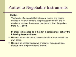 Parties to Negotiable Instruments Holder:  The holder of a negotiable instrument means any person entitled in his own name to the possession thereof and to receive or recover the amount due thereon from the parties there to .----Sec.8 In order to be called as a ‘holder’ a person must satisfy the following two conditions: He must be entitled to the possession of the instrument in his own name. He must be entitled to receive or recover the amount due thereon from the parties liable thereto. 