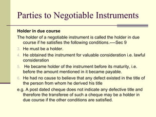 Holder in due course The holder of a negotiable instrument is called the holder in due course if he satisfies the following conditions.----Sec 9 He must be a holder. He obtained the instrument for valuable consideration i.e. lawful consideration He became holder of the instrument before its maturity, i.e. before the amount mentioned in it became payable. He had no cause to believe that any defect existed in the title of the person from whom he derived his title e.g. A post dated cheque does not indicate any defective title and therefore the transferee of such a cheque may be a holder in due course if the other conditions are satisfied. Parties to Negotiable Instruments 