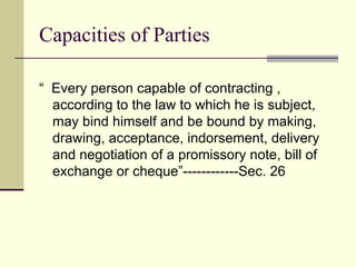 Capacities of Parties “  Every person capable of contracting , according to the law to which he is subject, may bind himself and be bound by making, drawing, acceptance, indorsement, delivery and negotiation of a promissory note, bill of exchange or cheque”------------Sec. 26 