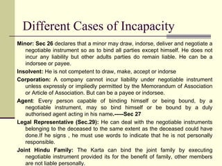 Different Cases of Incapacity Minor: Sec 26  declares that a minor may draw, indorse, deliver and negotiate a negotiable instrument so as to bind all parties except himself. He does not incur any liability but other adults parties do remain liable. He can be a indorsee or payee. Insolvent:  He is not competent to draw, make, accept or indorse Corporation:  A company cannot incur liability under negotiable instrument unless expressly or impliedly permitted by the Memorandum of Association or Article of Association. But can be a payee or indorsee. Agent : Every person capable of binding himself or being bound, by a negotiable instrument, may so bind himself or be bound by a duly authorised agent acting in his name .-----Sec 27 Legal Representative (Sec.29):  He can deal with the negotiable instruments belonging to the deceased to the same extent as the deceased could have done.If he signs , he must use words to indicate that he is not personally responsible. Joint Hindu Family:  The Karta can bind the joint family by executing negotiable instrument provided its for the benefit of family, other members are not liable personally. 