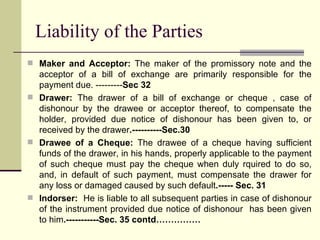 Liability of the Parties Maker and Acceptor:  The maker of the promissory note and the acceptor of a bill of exchange are primarily responsible for the payment due. --------- Sec 32 Drawer:  The drawer of a bill of exchange or cheque , case of dishonour by the drawee or acceptor thereof, to compensate the holder, provided due notice of dishonour has been given to, or received by the drawer .----------Sec.30 Drawee of a Cheque:  The drawee of a cheque having sufficient funds of the drawer, in his hands, properly applicable to the payment of such cheque must pay the cheque when duly rquired to do so, and, in default of such payment, must compensate the drawer for any loss or damaged caused by such default .----- Sec. 31 Indorser:  He is liable to all subsequent parties in case of dishonour of the instrument provided due notice of dishonour  has been given to him .-----------Sec. 35 contd…………… 