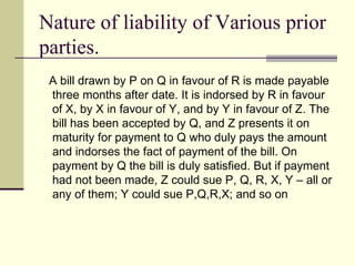 Nature of liability of Various prior parties. A bill drawn by P on Q in favour of R is made payable three months after date. It is indorsed by R in favour of X, by X in favour of Y, and by Y in favour of Z. The bill has been accepted by Q, and Z presents it on maturity for payment to Q who duly pays the amount and indorses the fact of payment of the bill. On payment by Q the bill is duly satisfied. But if payment had not been made, Z could sue P, Q, R, X, Y – all or any of them; Y could sue P,Q,R,X; and so on 