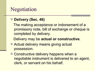 Delivery (Sec. 46) The making acceptance or indorsement of a promissory note, bill of exchange or cheque is completed by delivery. Delivery may be  actual or constructive . Actual delivery means giving actual possession. Constructive delivery happens when a negotiable instrument is delivered to an agent, clerk, or servant on his behalf. Negotiation 
