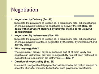 Negotiation by Delivery (Sec 47) Subject to the provisions of Section 58, a promissory note, bill of exchange or cheque payable to bearer is negotiable by delivery thereof.  [Sec. 58 deals with instrument obtained by unlawful means or for unlawful consideration] Negotiation By Indorsement (Sec. 48) Subject to the provisions of Section 58, a promissory note, bill of exchange or cheque payable to order, is negotiable by the holder by indorsement and delivery thereof. Who may negotiate? The sole maker, drawer, payee or endorsee and all of them jointly can negotiate an instrument, provided its negotiability has not been restricted or excluded by a term used in the instrument .------Sec. 51 Duration of Negotiability (Sec. 60) Instrument is negotiable till payment or satisfaction by the maker, drawee or acceptor at or after maturity, but not after such payment or satisfaction. Negotiation 