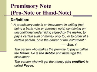 Promissory Note  (Pro-Note or Hand-Note) Definition: “  A promissory note is an instrument in writing (not being a bank note or currency note) containing an unconditional undertaking signed by the maker, to pay a certain sum of money only to , or to order of a certain person, or to the bearer of the instrument.” -------Sec. 4 The person who makes the promise to pay is called the  Maker . He is  the debtor  and must sign the instrument. The person who will get the money ( the creditor ) is called  Payee. 
