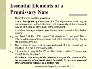 Essential Elements of a Promissory Note The instrument must be  in writing . It  must be signed by the maker of it .  The signature or mark may be placed anywhere on the instrument, not necessarily at the bottoms. It may be at the top or at the back of the instrument. It must contain  a promise to pay . It must be expressed not implied or inferred. e.g. “Mr. Sen I.O.U. Rs. 1000”. Here I.O.U. stands for “ I owe you.” This is only an admission of indebtedness and not a promise to pay. So it’s not a promissory note. The promise to pay must be  unconditional . If it is coupled with a condition , it is not a promissory note. e.g. “ I promise to pay B Rs.300 on D’s death provided D leaves me enough to pay this sum.” Promise to pay at a specified time or at a specified place or after the occurrence of an event which is certain to occur or payment after calculating interest at a certain rate ---------are not regarded as conditions. 