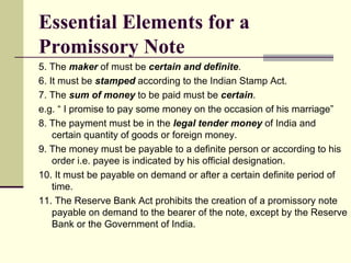 5. The  maker  of must be  certain and definite . 6. It must be  stamped  according to the Indian Stamp Act. 7. The  sum of money  to be paid must be  certain . e.g. “ I promise to pay some money on the occasion of his marriage” 8. The payment must be in the  legal tender money  of India and certain quantity of goods or foreign money. 9. The money must be payable to a definite person or according to his order i.e. payee is indicated by his official designation. 10. It must be payable on demand or after a certain definite period of time. 11. The Reserve Bank Act prohibits the creation of a promissory note payable on demand to the bearer of the note, except by the Reserve Bank or the Government of India. Essential Elements for a Promissory Note 