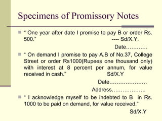 Specimens of Promissory Notes “  One year after date I promise to pay B or order Rs. 500.”  ---- Sd/X.Y. Date………… “  On demand I promise to pay A.B of No.37, College Street or order Rs1000(Rupees one thousand only) with interest at 8 percent per annum, for value received in cash.”  Sd/X.Y Date………………… Address………………. “  I acknowledge myself to be indebted to B  in Rs. 1000 to be paid on demand, for value received.” Sd/X.Y 