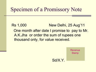 Specimen of a Promissory Note Rs 1,000  New Delhi, 25 Aug’11 One month after date I promise to  pay to Mr. A.K.Jha  or order the sum of rupees one thousand only, for value received.  Sd/X.Y. Revenue Stamp 