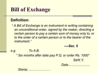 Bill of Exchange Definition: “  A Bill of Exchange is an instrument in writing containing an unconditional order, signed by the maker, directing a certain person to pay a certain sum of money only to, or to the order of a certain person or to the bearer of the instrument.”  ----Sec. 5 e.g.  To A.B. “  Six months after date pay P.Q. or order Rs. 1000” Sd/X.Y. Date……………….. Stamp………………… 