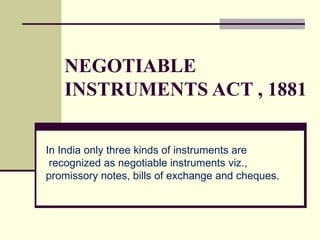 NEGOTIABLE INSTRUMENTS ACT , 1881 In India only three kinds of instruments are recognized as negotiable instruments viz.,  promissory notes, bills of exchange and cheques. 