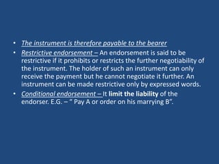 • The instrument is therefore payable to the bearer
• Restrictive endorsement – An endorsement is said to be
  restrictive if it prohibits or restricts the further negotiability of
  the instrument. The holder of such an instrument can only
  receive the payment but he cannot negotiate it further. An
  instrument can be made restrictive only by expressed words.
• Conditional endorsement – It limit the liability of the
  endorser. E.G. – “ Pay A or order on his marrying B”.
 