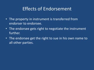 Effects of Endorsement
• The property in instrument is transferred from
  endorser to endorsee.
• The endorsee gets right to negotiate the instrument
  further.
• The endorsee get the right to sue in his own name to
  all other parties.
 