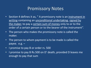 Promissory Notes
• Section 4 defines it as, “ A promissory note is an instrument in
  writing containing an unconditional undertaking, signed by
  the maker, to pay a certain sum of money only to or to the
  order of a certain person or to the bearer of the instrument”.
• The person who makes the promissory note is called the
  maker.
• The person to whom payment is to be made is called the
  payee. e.g. –
• I promise to pay B or order rs. 500
• I promise to pay B Rs.500 on D’ death, provided D leaves me
  enough to pay that sum
 
