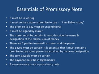 Essentials of Promissory Note
•   It must be in writing
•   It must contain express promise to pay :- ‘I am liable to pay’
•   The promise to pay must be unconditional
•   It must be signed by maker
•   The maker must be certain- It must describe the name &
    designation of the maker, sum of money
•   There are 2 parties involved i.e. maker and the payee
•   The payee must be certain- It is essential that it must contain a
    promise to pay some person ascertained by name or designation.
•   The sum payable must be certain
•   The payment must be in legal money
•   A currency note is not a promissory note
 