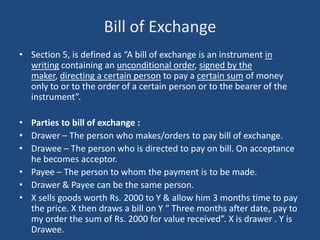 Bill of Exchange
• Section 5, is defined as “A bill of exchange is an instrument in
  writing containing an unconditional order, signed by the
  maker, directing a certain person to pay a certain sum of money
  only to or to the order of a certain person or to the bearer of the
  instrument”.

• Parties to bill of exchange :
• Drawer – The person who makes/orders to pay bill of exchange.
• Drawee – The person who is directed to pay on bill. On acceptance
  he becomes acceptor.
• Payee – The person to whom the payment is to be made.
• Drawer & Payee can be the same person.
• X sells goods worth Rs. 2000 to Y & allow him 3 months time to pay
  the price. X then draws a bill on Y “ Three months after date, pay to
  my order the sum of Rs. 2000 for value received”. X is drawer . Y is
  Drawee.
 