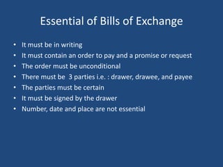 Essential of Bills of Exchange
•   It must be in writing
•   It must contain an order to pay and a promise or request
•   The order must be unconditional
•   There must be 3 parties i.e. : drawer, drawee, and payee
•   The parties must be certain
•   It must be signed by the drawer
•   Number, date and place are not essential
 