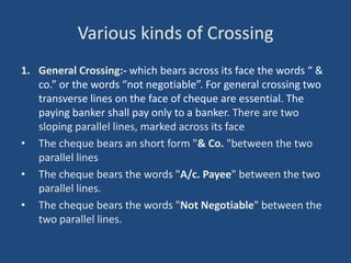 Various kinds of Crossing
1. General Crossing:- which bears across its face the words “ &
   co.” or the words “not negotiable”. For general crossing two
   transverse lines on the face of cheque are essential. The
   paying banker shall pay only to a banker. There are two
   sloping parallel lines, marked across its face
• The cheque bears an short form "& Co. "between the two
   parallel lines
• The cheque bears the words "A/c. Payee" between the two
   parallel lines.
• The cheque bears the words "Not Negotiable" between the
   two parallel lines.
 