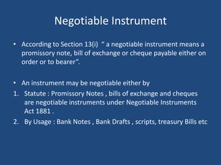 Negotiable Instrument
• According to Section 13(i) “ a negotiable instrument means a
  promissory note, bill of exchange or cheque payable either on
  order or to bearer”.

• An instrument may be negotiable either by
1. Statute : Promissory Notes , bills of exchange and cheques
   are negotiable instruments under Negotiable Instruments
   Act 1881 .
2. By Usage : Bank Notes , Bank Drafts , scripts, treasury Bills etc
 