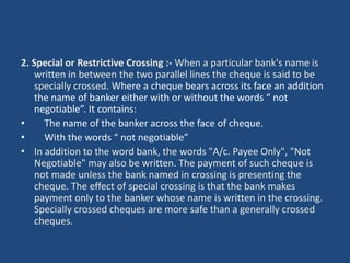 2. Special or Restrictive Crossing :- When a particular bank's name is
   written in between the two parallel lines the cheque is said to be
   specially crossed. Where a cheque bears across its face an addition
   the name of banker either with or without the words “ not
   negotiable”. It contains:
•    The name of the banker across the face of cheque.
•    With the words “ not negotiable”
• In addition to the word bank, the words "A/c. Payee Only", "Not
   Negotiable" may also be written. The payment of such cheque is
   not made unless the bank named in crossing is presenting the
   cheque. The effect of special crossing is that the bank makes
   payment only to the banker whose name is written in the crossing.
   Specially crossed cheques are more safe than a generally crossed
   cheques.
 