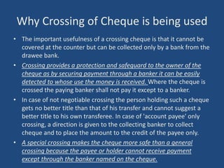 Why Crossing of Cheque is being used
• The important usefulness of a crossing cheque is that it cannot be
  covered at the counter but can be collected only by a bank from the
  drawee bank.
• Crossing provides a protection and safeguard to the owner of the
  cheque as by securing payment through a banker it can be easily
  detected to whose use the money is received. Where the cheque is
  crossed the paying banker shall not pay it except to a banker.
• In case of not negotiable crossing the person holding such a cheque
  gets no better title than that of his transfer and cannot suggest a
  better title to his own transferee. In case of 'account payee' only
  crossing, a direction is given to the collecting banker to collect
  cheque and to place the amount to the credit of the payee only.
• A special crossing makes the cheque more safe than a general
  crossing because the payee or holder cannot receive payment
  except through the banker named on the cheque.
 