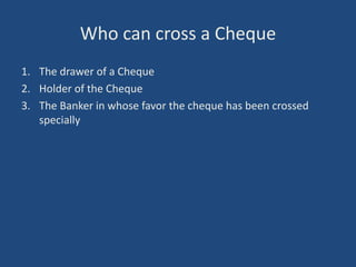 Who can cross a Cheque
1. The drawer of a Cheque
2. Holder of the Cheque
3. The Banker in whose favor the cheque has been crossed
   specially
 