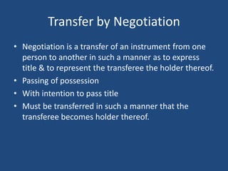 Transfer by Negotiation
• Negotiation is a transfer of an instrument from one
  person to another in such a manner as to express
  title & to represent the transferee the holder thereof.
• Passing of possession
• With intention to pass title
• Must be transferred in such a manner that the
  transferee becomes holder thereof.
 