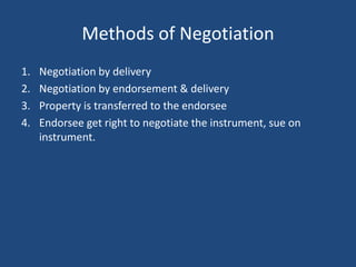 Methods of Negotiation
1.   Negotiation by delivery
2.   Negotiation by endorsement & delivery
3.   Property is transferred to the endorsee
4.   Endorsee get right to negotiate the instrument, sue on
     instrument.
 