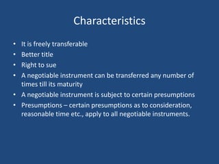 Characteristics
• It is freely transferable
• Better title
• Right to sue
• A negotiable instrument can be transferred any number of
  times till its maturity
• A negotiable instrument is subject to certain presumptions
• Presumptions – certain presumptions as to consideration,
  reasonable time etc., apply to all negotiable instruments.
 