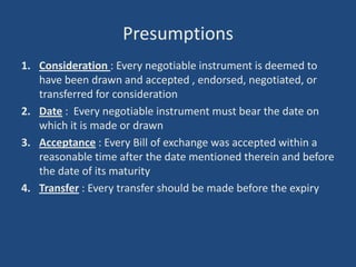Presumptions
1. Consideration : Every negotiable instrument is deemed to
   have been drawn and accepted , endorsed, negotiated, or
   transferred for consideration
2. Date : Every negotiable instrument must bear the date on
   which it is made or drawn
3. Acceptance : Every Bill of exchange was accepted within a
   reasonable time after the date mentioned therein and before
   the date of its maturity
4. Transfer : Every transfer should be made before the expiry
 