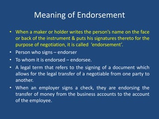 Meaning of Endorsement
• When a maker or holder writes the person’s name on the face
  or back of the instrument & puts his signatures thereto for the
  purpose of negotiation, it is called ‘endorsement’.
• Person who signs – endorser
• To whom it is endorsed – endorsee.
• A legal term that refers to the signing of a document which
  allows for the legal transfer of a negotiable from one party to
  another.
• When an employer signs a check, they are endorsing the
  transfer of money from the business accounts to the account
  of the employee.
 