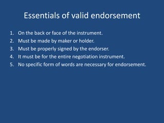 Essentials of valid endorsement
1.   On the back or face of the instrument.
2.   Must be made by maker or holder.
3.   Must be properly signed by the endorser.
4.   It must be for the entire negotiation instrument.
5.   No specific form of words are necessary for endorsement.
 