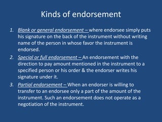 Kinds of endorsement
1. Blank or general endorsement – where endorsee simply puts
   his signature on the back of the instrument without writing
   name of the person in whose favor the instrument is
   endorsed.
2. Special or full endorsement – An endorsement with the
   direction to pay amount mentioned in the instrument to a
   specified person or his order & the endorser writes his
   signature under it.
3. Partial endorsement – When an endorser is willing to
   transfer to an endorsee only a part of the amount of the
   instrument. Such an endorsement does not operate as a
   negotiation of the instrument.
 