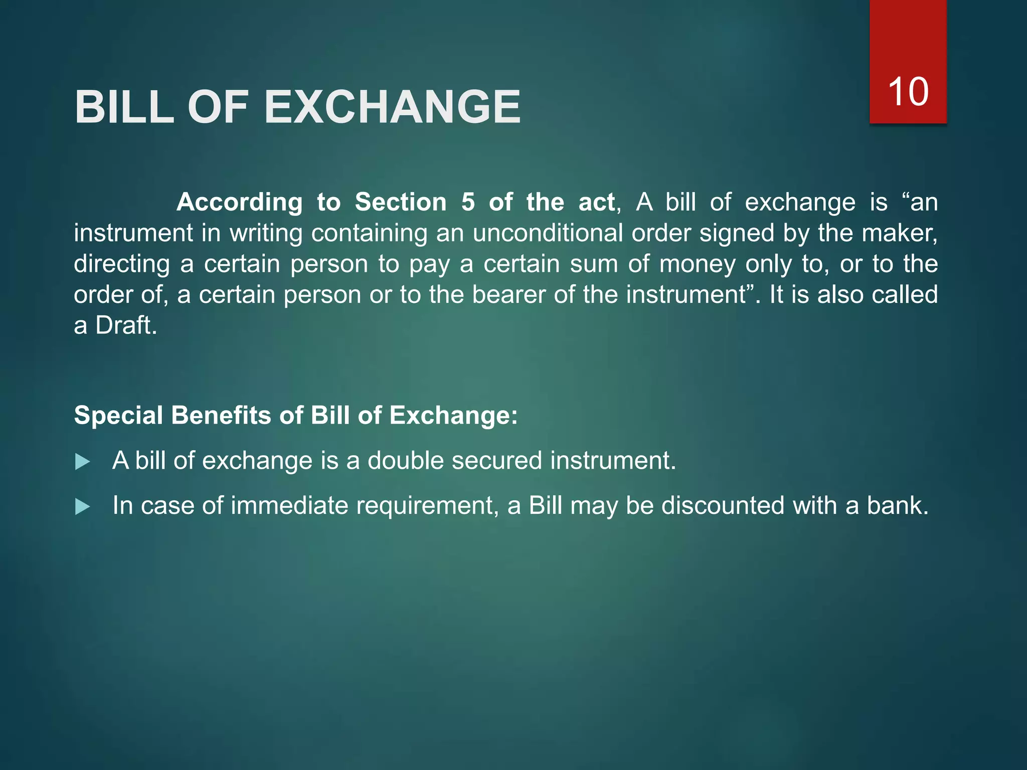 BILL OF EXCHANGE
According to Section 5 of the act, A bill of exchange is “an
instrument in writing containing an unconditional order signed by the maker,
directing a certain person to pay a certain sum of money only to, or to the
order of, a certain person or to the bearer of the instrument”. It is also called
a Draft.
Special Benefits of Bill of Exchange:
 A bill of exchange is a double secured instrument.
 In case of immediate requirement, a Bill may be discounted with a bank.
10
 