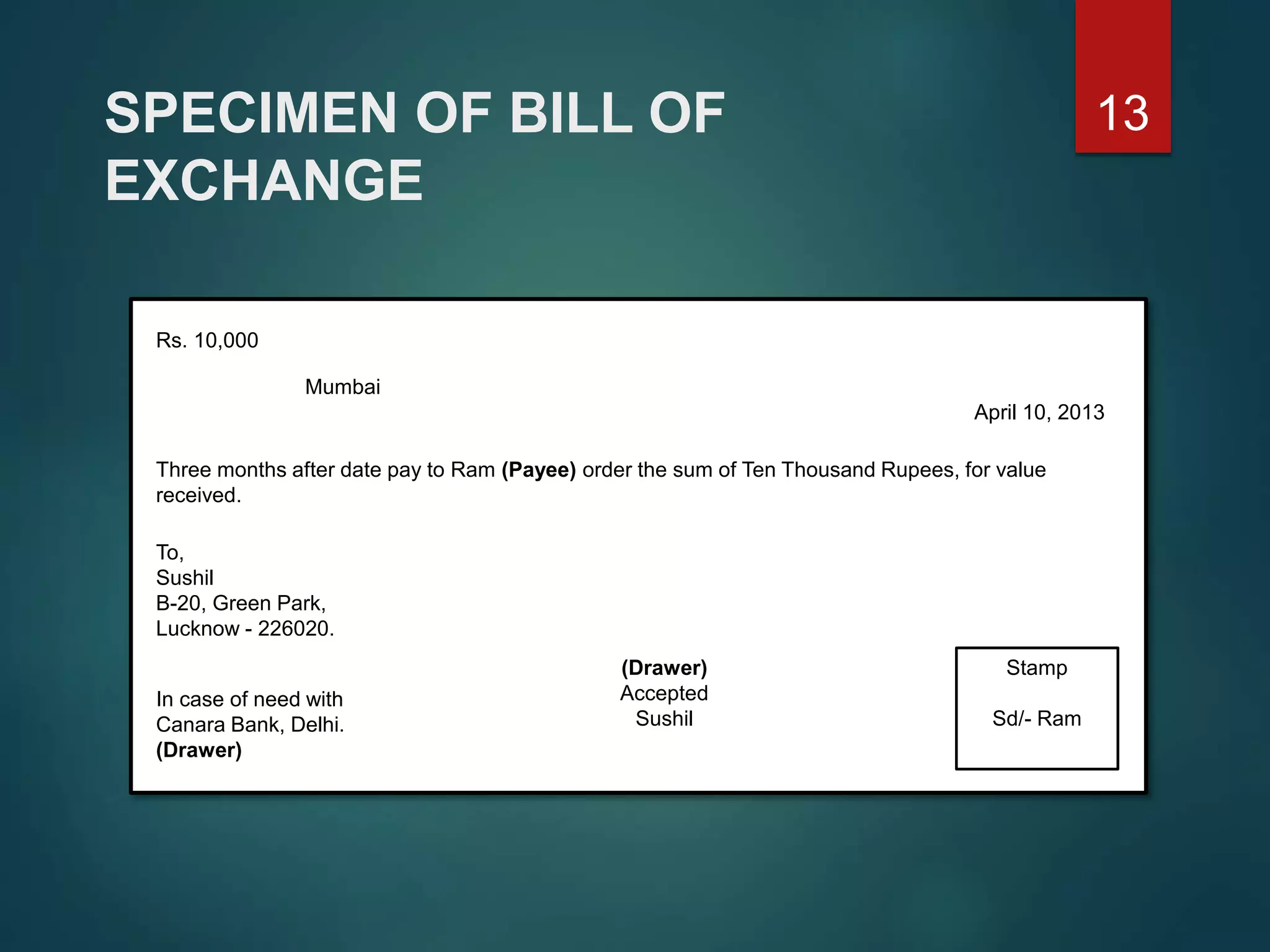 SPECIMEN OF BILL OF
EXCHANGE
Rs. 10,000
Mumbai
April 10, 2013
Three months after date pay to Ram (Payee) order the sum of Ten Thousand Rupees, for value
received.
To,
Sushil
B-20, Green Park,
Lucknow - 226020.
Stamp
Sd/- Ram
In case of need with
Canara Bank, Delhi.
(Drawer)
(Drawer)
Accepted
Sushil
13
 