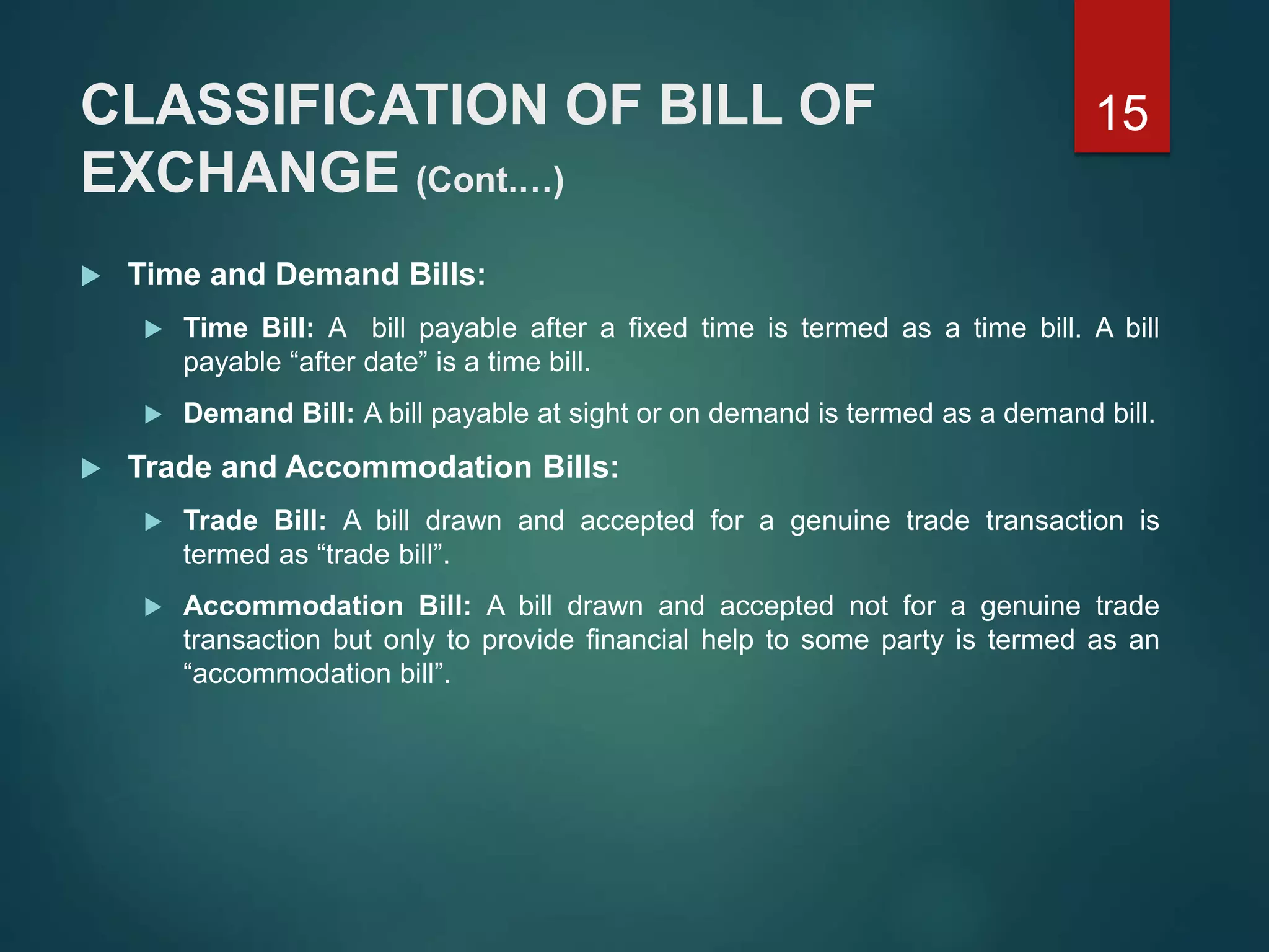 CLASSIFICATION OF BILL OF
EXCHANGE (Cont.…)
 Time and Demand Bills:
 Time Bill: A bill payable after a fixed time is termed as a time bill. A bill
payable “after date” is a time bill.
 Demand Bill: A bill payable at sight or on demand is termed as a demand bill.
 Trade and Accommodation Bills:
 Trade Bill: A bill drawn and accepted for a genuine trade transaction is
termed as “trade bill”.
 Accommodation Bill: A bill drawn and accepted not for a genuine trade
transaction but only to provide financial help to some party is termed as an
“accommodation bill”.
15
 